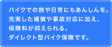 バイクでの旅や日常にもあんしんを。　充実した補償や事故対応に加え、保険料が抑えられるダイレクト型バイク保険です。