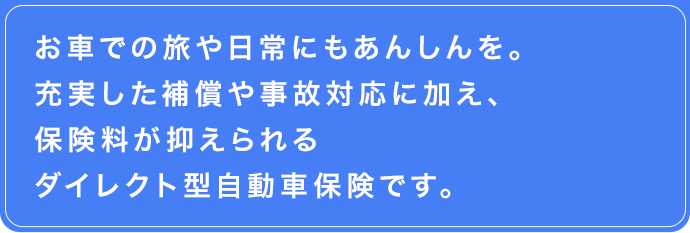 お車での旅や日常にもあんしんを。　充実した補償や事故対応に加え、保険料が抑えられるダイレクト型自動車保険です。