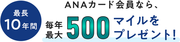 最長10年間、ANAカード会員なら、毎年最大500マイルをプレゼント！