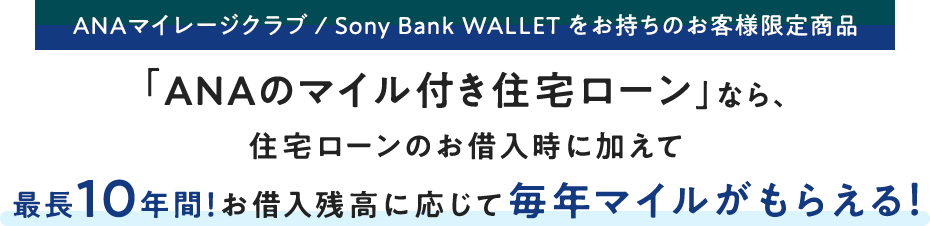 ANAマイレージクラブ / Sony Bank WALLET をお持ちのお客さま限定商品 「ANAのマイル付き住宅ローン」なら、住宅ローンのお借入時に加えて最長10年間！お借入残高に応じて毎年マイルがもらえる！
