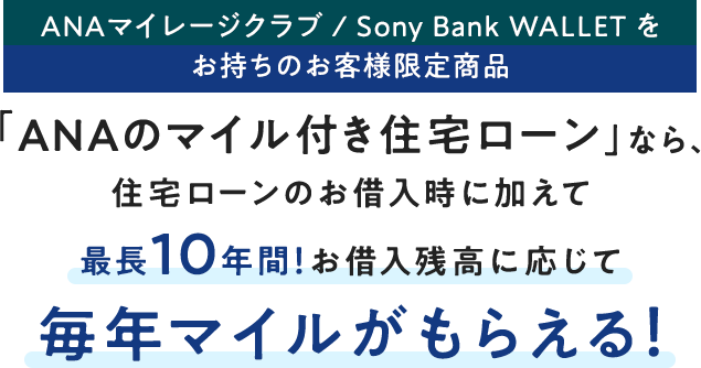 ANAマイレージクラブ / Sony Bank WALLET をお持ちのお客さま限定商品 「ANAのマイル付き住宅ローン」なら、住宅ローンのお借入時に加えて最長10年間！お借入残高に応じて毎年マイルがもらえる！