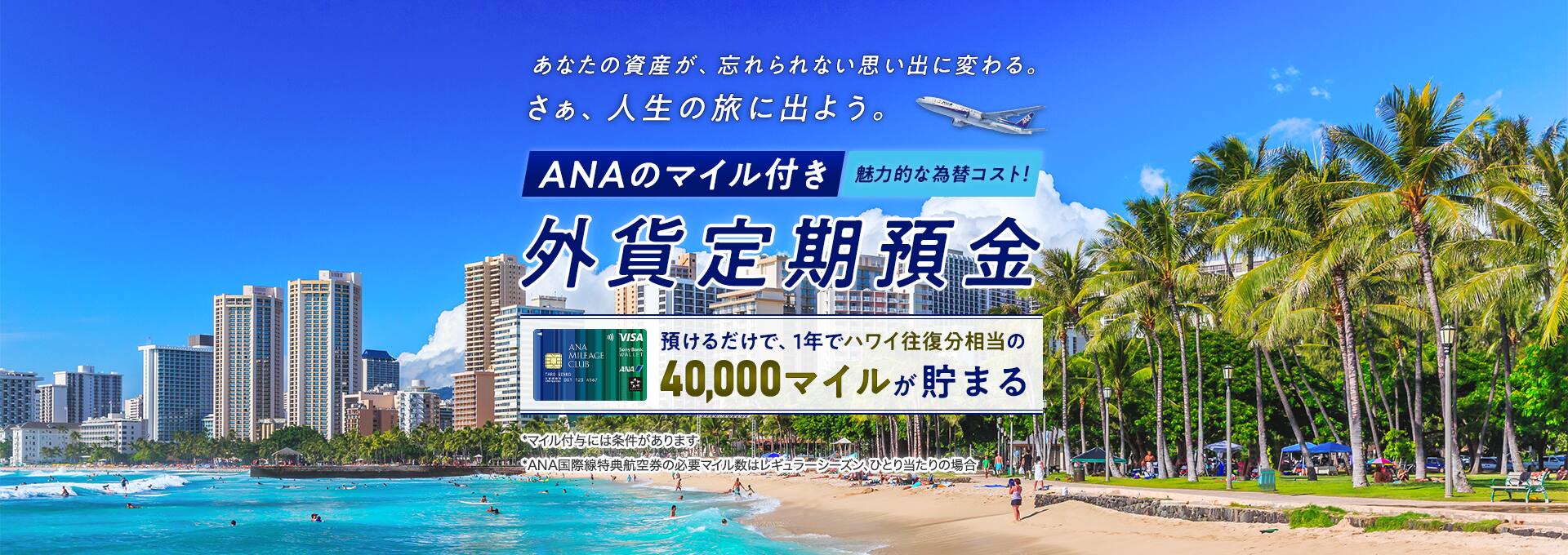 あなたの資産が、忘れられない思い出に変わる。さぁ、人生の旅に出よう。魅力的な為替コスト！ANAのマイル付き外貨定期預金　預けるだけで、1年でハワイ往復相当の40,000マイルが貯まる*マイル付与には条件があります*ANA特典航空県の必要マイル数はレギュラーシーズン、ひとり当たりの場合