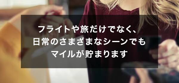 フライトや旅だけでなく、日常のさまざまなシーンでもマイルが貯まります