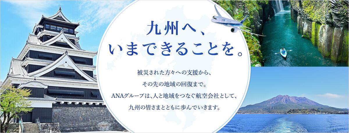 九州へ、いまできることを。 被災された方々への支援から、その先の地域の回復まで。ANAグループは、人と地域をつなぐ航空会社として、九州の皆さまとともに歩んでいきます。
