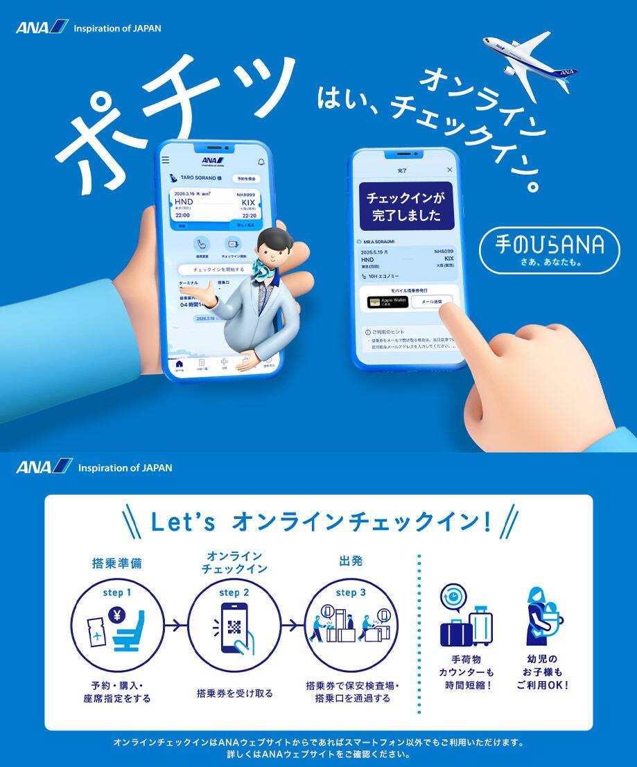ポチッ はい、オンラインチェックイン。手のひらANAはじまる。Let's オンラインチェックイン! step1「搭乘準備」予約・購入・座席指定をする。step2「オンライン チェックイン」搭乗券を受け取る。step3「出発」搭乗券で保安検査場・搭乗口を通過する。手荷物カウンターも時間短縮!幼児のお子様もご利用OK!オンラインチェックインはANAウェブサイトからであればスマートフォン以外でもご利用いただけます。詳しくはANAウェブサイトをご確認ください。