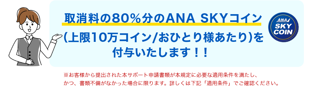 取消料の80％分のANA SKYコイン（上限10万コイン/おひとり様あたり）を付与いたします！！* お客様から提出された本サポート申請書類が本規定に必要な適用条件を満たし、かつ、書類不備がなかった場合に限ります。詳しくは下記「適用条件」でご確認ください。