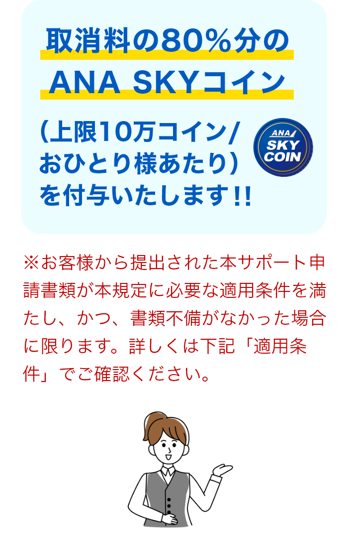 取消料の80％分のANA SKYコイン（上限10万コイン/おひとり様あたり）を付与いたします！！* お客様から提出された本サポート申請書類が本規定に必要な適用条件を満たし、かつ、書類不備がなかった場合に限ります。詳しくは下記「適用条件」でご確認ください。
