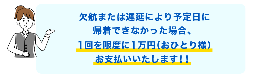 欠航または遅延により予定日に帰着できなかった場合、1回を限度に1万円（おひとり様）をお支払いいたします！！