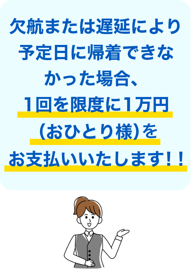 欠航または遅延により予定日に帰着できなかった場合、1回を限度に1万円（おひとり様）をお支払いいたします！！
