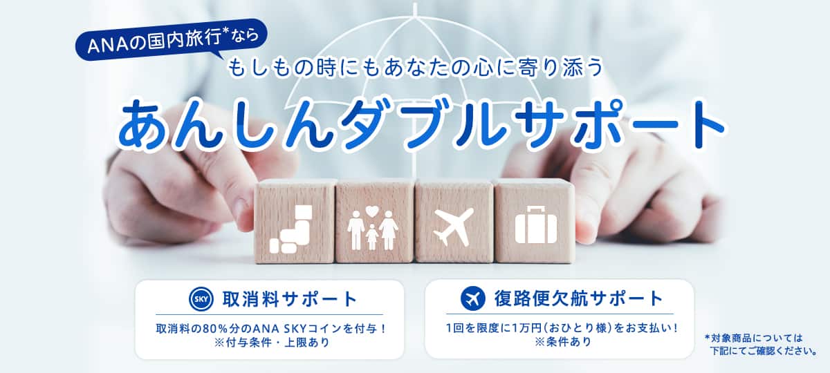 ANAの国内旅行*なら もしもの時にもあなたの心に寄り添うあんしんダブルサポート　取消料サポート 取消料の80％分のANA SKYコインを付与！ *付与条件・上限あり　復路便欠航サポート 1回を限度に1万円（おひとり様）をお支払い！ *条件あり　*対象商品については下記にてご確認ください。