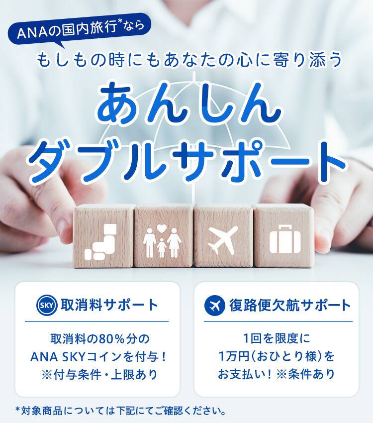ANAの国内旅行*なら もしもの時にもあなたの心に寄り添うあんしんダブルサポート　取消料サポート 取消料の80％分のANA SKYコインを付与！ *付与条件・上限あり　復路便欠航サポート 1回を限度に1万円（おひとり様）をお支払い！ *条件あり　*対象商品については下記にてご確認ください。