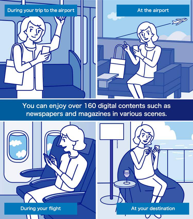 You can enjoy over 160 digital contents such as newspapers and magazines in various scenes. During your trip to the airport At the airport During your flight At your destination