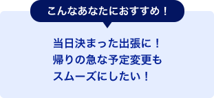 こんなあなたにおすすめ！当日決まった出張に！帰りの急な予定変更もスムーズにしたい！