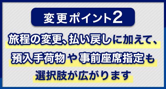 変更ポイント2：旅程の変更、払い戻しに加えて、預入手荷物や事前座席指定も選択肢が広がります