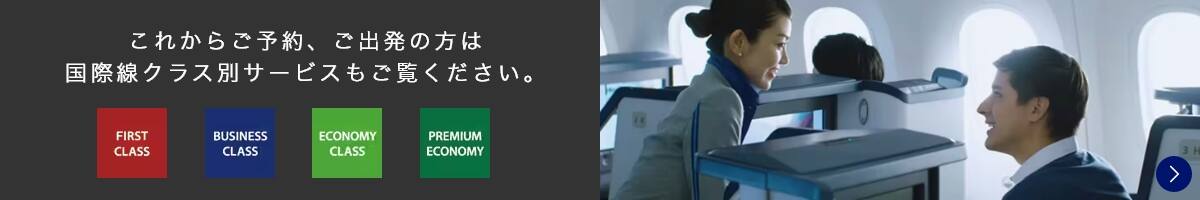 これからご予約、ご出発の方は国際線クラス別サービスもご覧ください。 FIRST CLASS/BUSINESS CLASS/ECONOMY CLASS/PREMIUM ECONOMY
