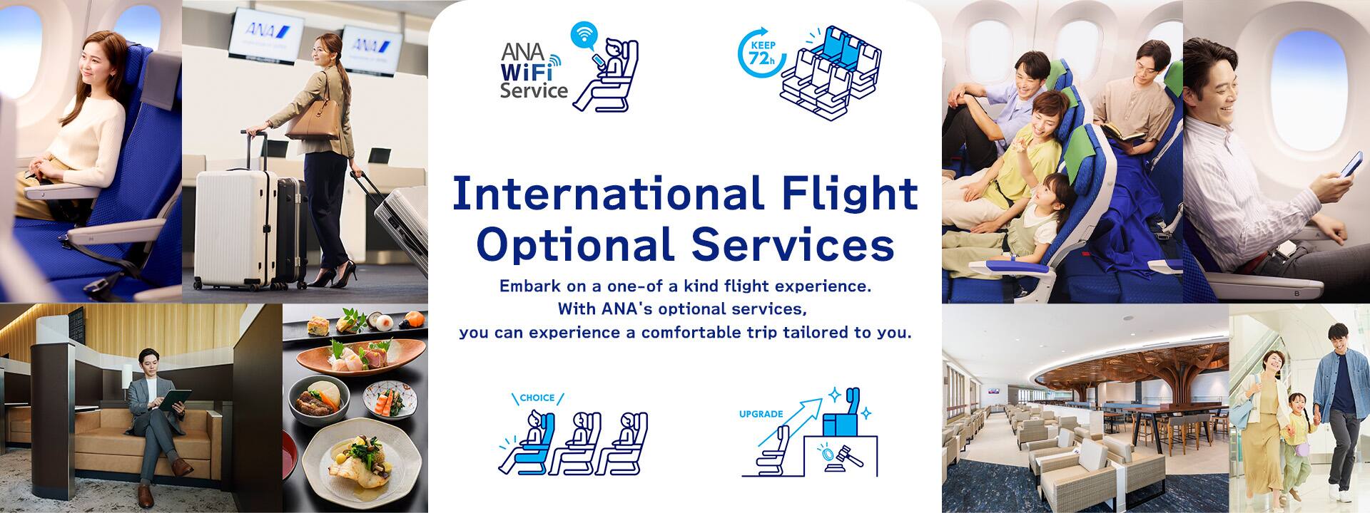 International Flight Optional Services. Embark on a one-of a kind flight experience. With ANA's optional services, you can experience a comfortable trip tailored to you.