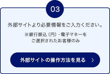 03 外部サイトより必要情報をご入力ください。 ※銀行振込（円）・電子マネーをご選択されたお客様のみ 外部サイトの操作方法を見る