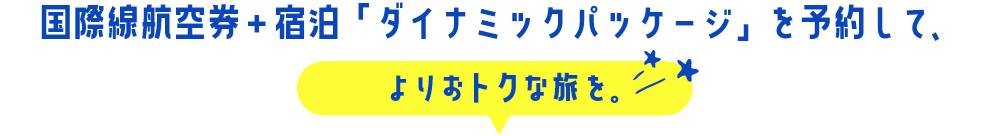 国際線航空券＋宿泊「ダイナミックパッケージ」を予約して、よりおトクな旅を。