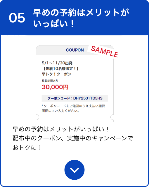05 早めの予約はメリットがいっぱい！ 早めの予約はメリットがいっぱい！配布中のクーポン、実施中のキャンペーンでおトクに！