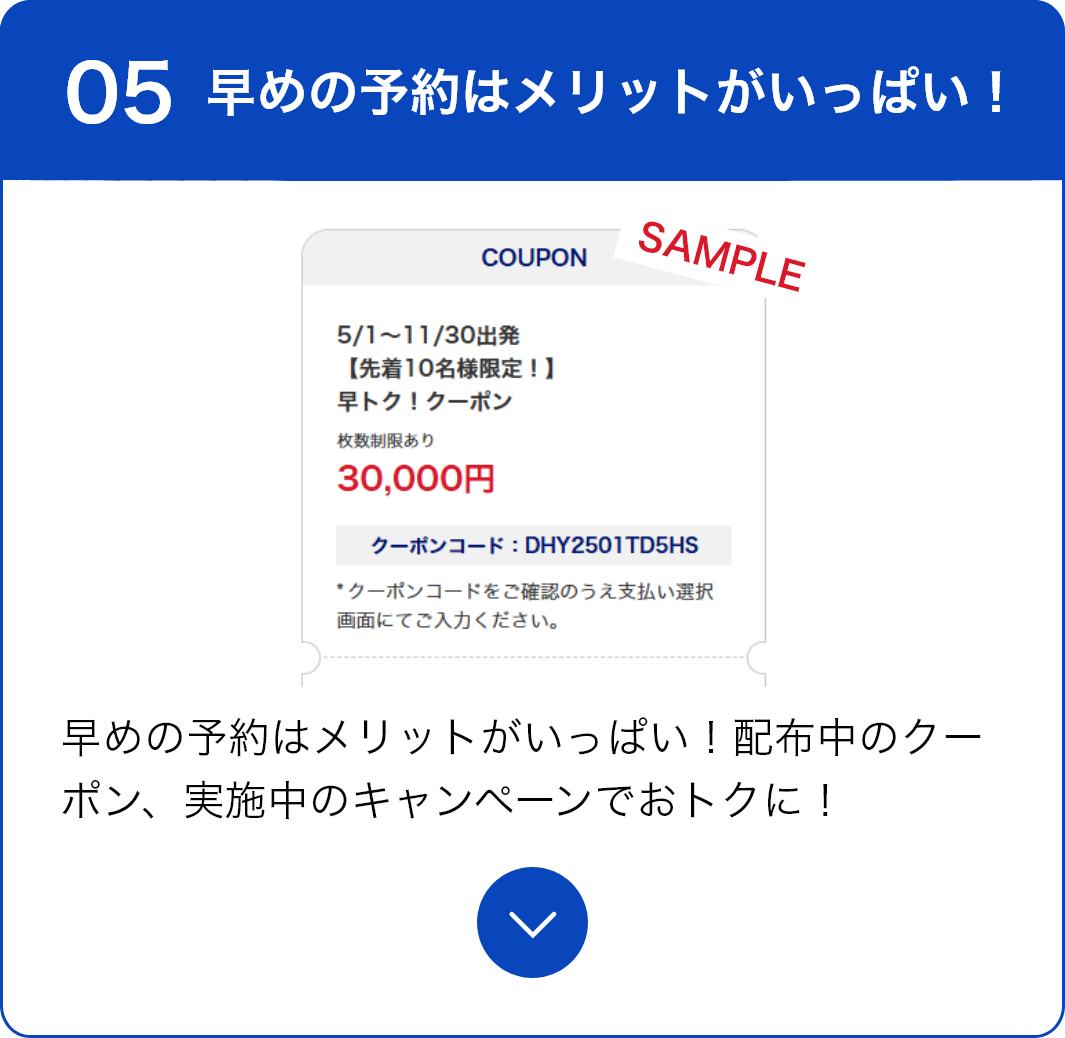 05 早めの予約はメリットがいっぱい！ 早めの予約はメリットがいっぱい！配布中のクーポン、実施中のキャンペーンでおトクに！