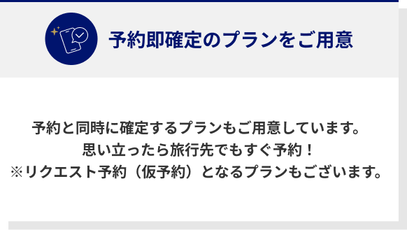 予約即確定のプランをご用意 予約と同時に確定するプランもご用意しています。思い立ったら旅行先でもすぐ予約！※リクエスト予約（仮予約）となるプランもございます。