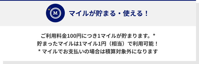 ご利用料金100円につき1マイルが貯まります。* 貯まったマイルは1マイル1円（相当）で利用可能！* マイルでお支払いの場合は積算対象外になります