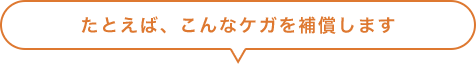 たとえば、こんなケガを補償します