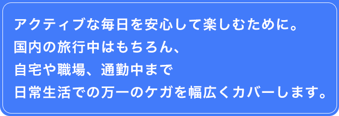 アクティブな毎日を安心して楽しむために。国内の旅行中はもちろん、自宅や職場、通勤中まで日常生活での万一のケガを幅広くカバーします。