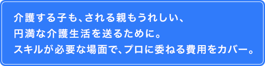 介護する子も、される親もうれしい、円満な介護生活を送るために。スキルが必要な場面で、プロに委ねる費用をカバー。