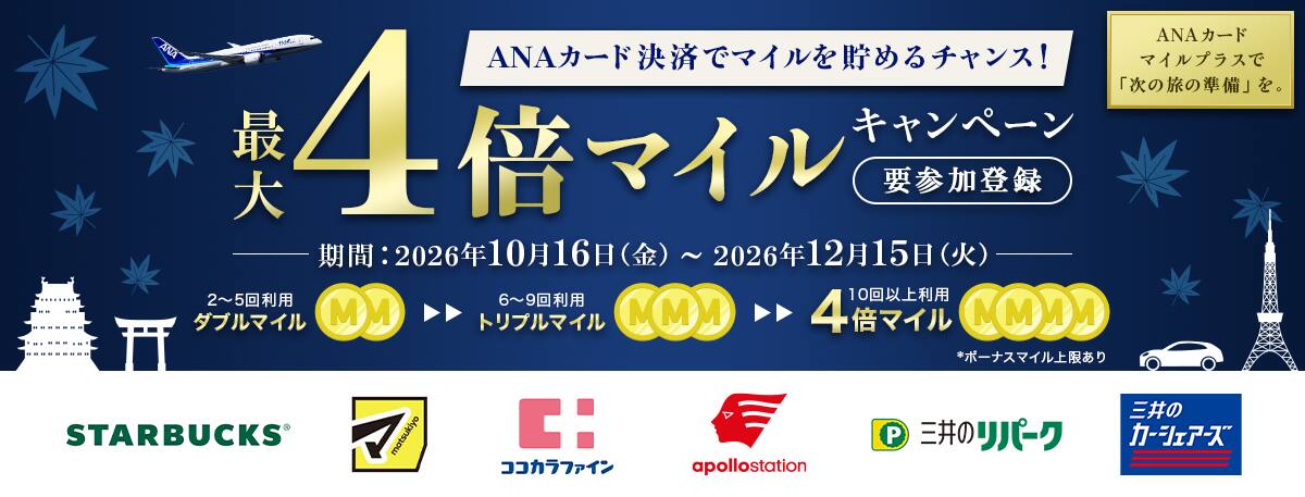 ANAカード決済でマイルを貯めるチャンス！最大4倍マイルキャンペーン　要参加登録　ANAカードマイルプラスで「次の旅の準備」を。　期間：2026年10月16日金曜日から2026年12月15日火曜日まで　2～5回利用ダブルマイル　6～9回利用トリプルマイル　10回以上利用4倍マイル　*ボーナスマイル上限あり　STARBUCKS　マツモトキヨシ　ココカラファイン　apollostation　三井のリパーク　三井のカーシェアーズ