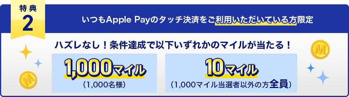特典2　いつもApple Payのタッチ決済をご利用いただいている方限定　ハズレなし！条件達成で以下いずれかのマイルが当たる！1,000マイル（1,000名様）・10マイル（1,000マイル当選者以外の方全員）