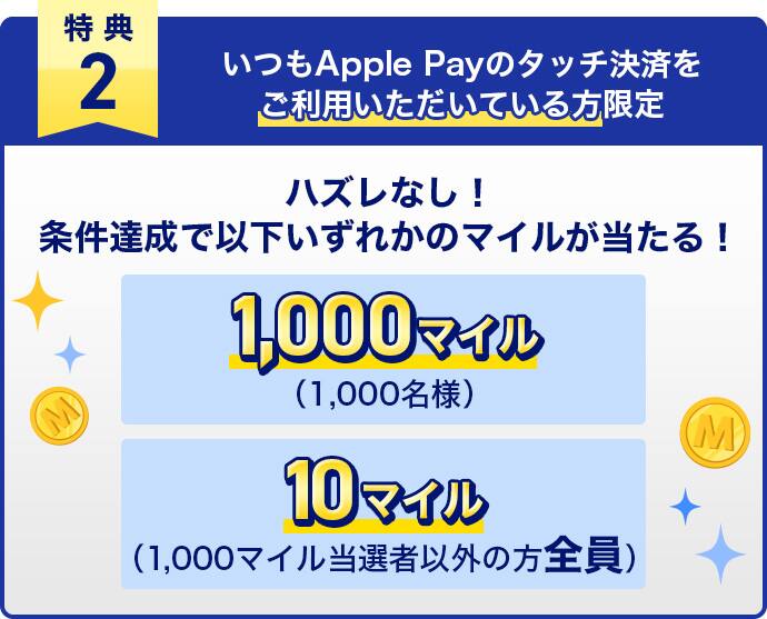 特典2　いつもApple Payのタッチ決済をご利用いただいている方限定　ハズレなし！条件達成で以下いずれかのマイルが当たる！1,000マイル（1,000名様）・10マイル（1,000マイル当選者以外の方全員）