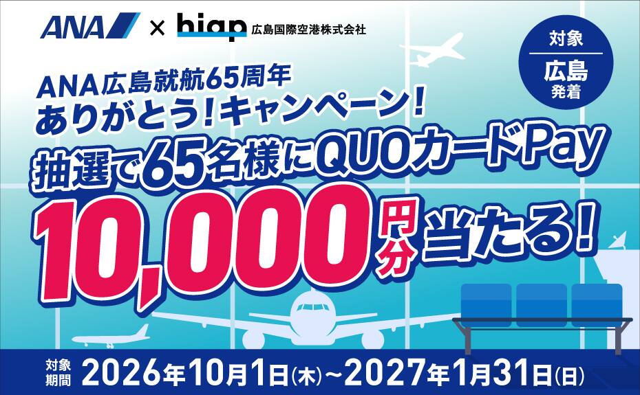 ANA×hiap 広島国際空港株式会社 ANA広島就航65周年ありがとう！キャンペーン！ 抽選で65名様にQUOカードPay10,000円分当たる！ 対象 広島発着 対象期間 2026年10月1日（木）～2027年1月31日（日）