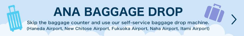 ANA BAGGAGE DROP Skip the baggage counter and use our self-service baggage drop machine. (Haneda Airport, New Chitose Airport, Fukuoka Airport, Naha Airport, Itami Airport)