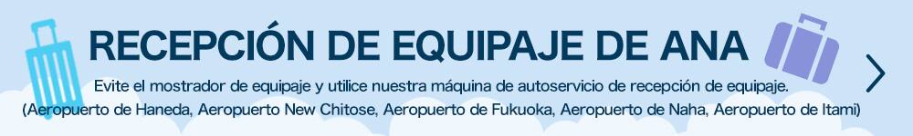 RECEPCIÓN DE EQUIPAJE DE ANA Sáltese el mostrador de equipaje y utilice nuestra máquina de autoservicio de recepción de equipaje. (Aeropuerto de Haneda, Aeropuerto de New Chitose, Aeropuerto de Fukuoka, Aeropuerto de Naha, Aeropuerto de Itami)