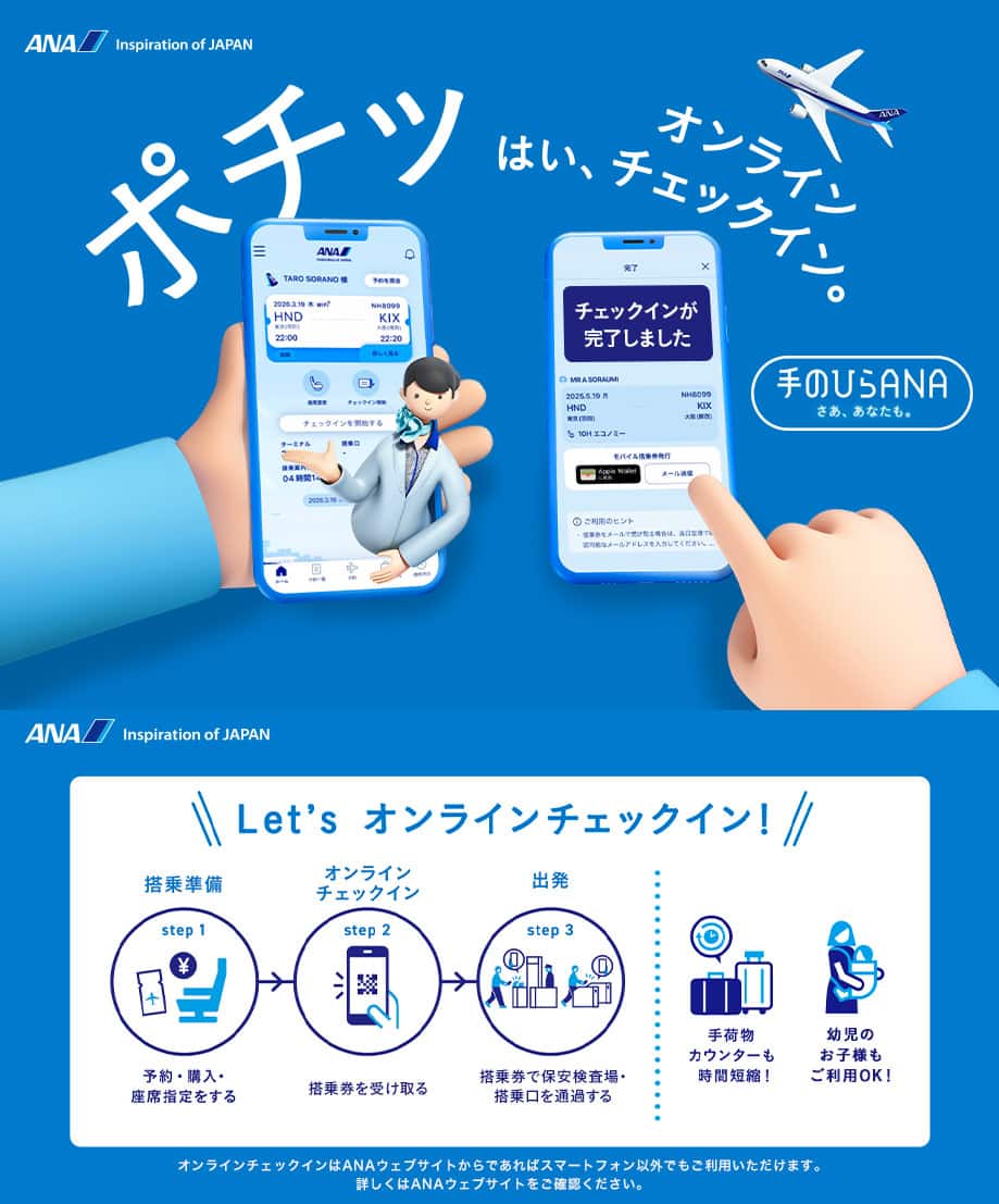 ポチッ はい、オンラインチェックイン。手のひらANAはじまる。Let's オンラインチェックイン! step1「搭乘準備」予約・購入・座席指定をする。step2「オンライン チェックイン」搭乗券を受け取る。step3「出発」搭乗券で保安検査場・搭乗口を通過する。手荷物カウンターも時間短縮!幼児のお子様もご利用OK!オンラインチェックインはANAウェブサイトからであればスマートフォン以外でもご利用いただけます。詳しくはANAウェブサイトをご確認ください。