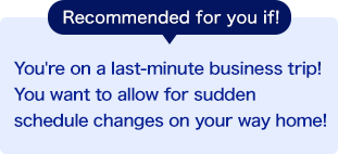 Recommended for you if! You're on a last-minute business trip! You want to allow for sudden schedule changes on your way home!