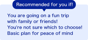 Recommended for you if! You are going on a fun trip with family or friends! You're not sure which to choose! Basic plan for peace of mind