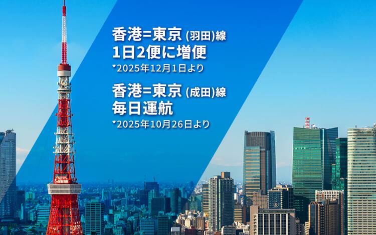 香港－東京(羽田)線 1日2便に増便 *2025年12月1日より  | 香港－東京(成田)線 毎日運航 *2025年10月26日より