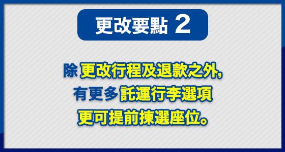 更改要點 (2) 除更改行程及退款之外，有更多託運行李選項 更可提前揀選座位。