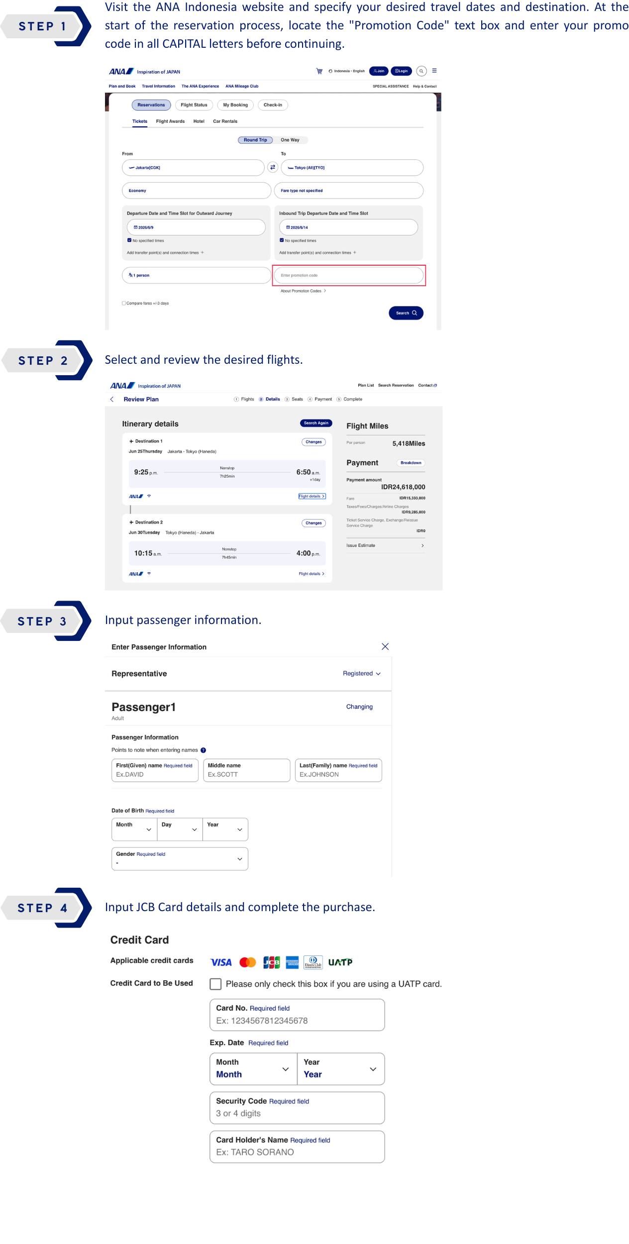 STEP 1 : Visit the ANA Indonesia website and specify your desired travel dates and destination. At the start of the reservation process, locate the "Promotion Code" text box and enter your promo code in all CAPITAL letters before continuing. STEP 2 : Select and review the desired flights. STEP 3 : Input passenger information. STEP 4 : Input JCB Card details and complete the purchase.