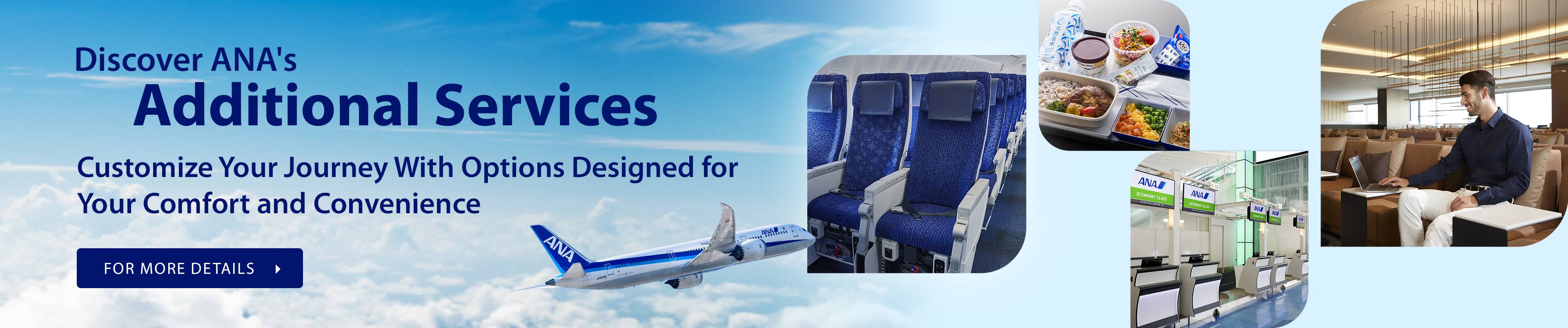 Discover ANA's Additional Services - Customize Your Journey With Options Designed for Your Comfort and Convenience FOR MORE DETAILS